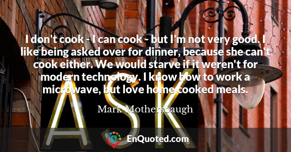 I don't cook - I can cook - but I'm not very good. I like being asked over for dinner, because she can't cook either. We would starve if it weren't for modern technology. I know how to work a microwave, but love home cooked meals.