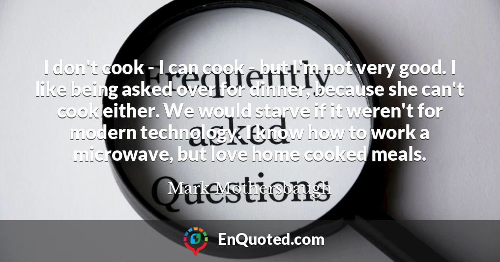 I don't cook - I can cook - but I'm not very good. I like being asked over for dinner, because she can't cook either. We would starve if it weren't for modern technology. I know how to work a microwave, but love home cooked meals.