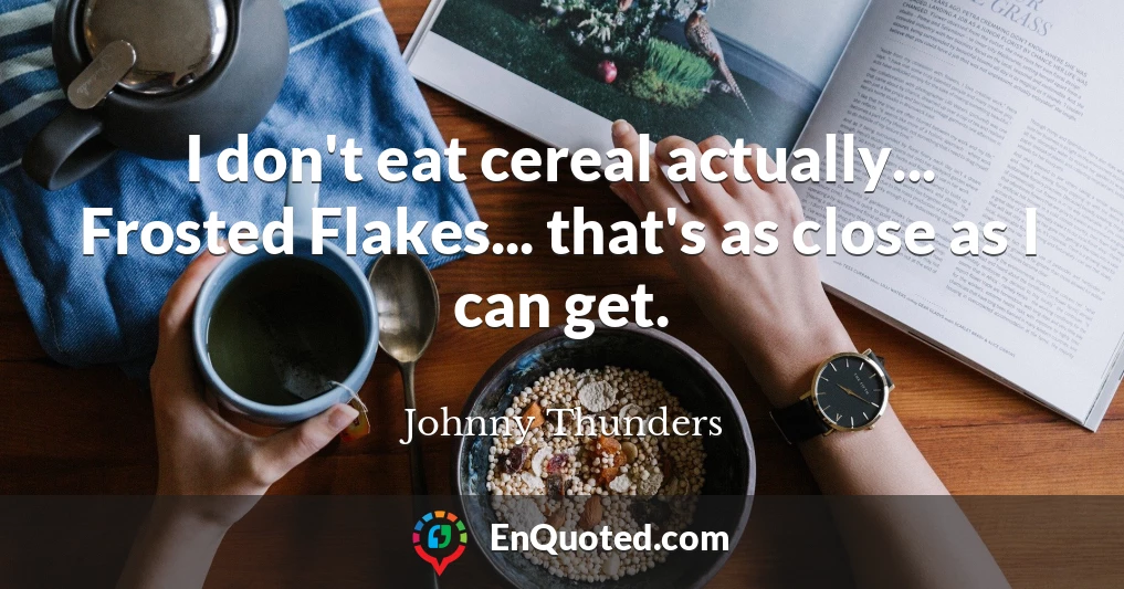 I don't eat cereal actually... Frosted Flakes... that's as close as I can get.