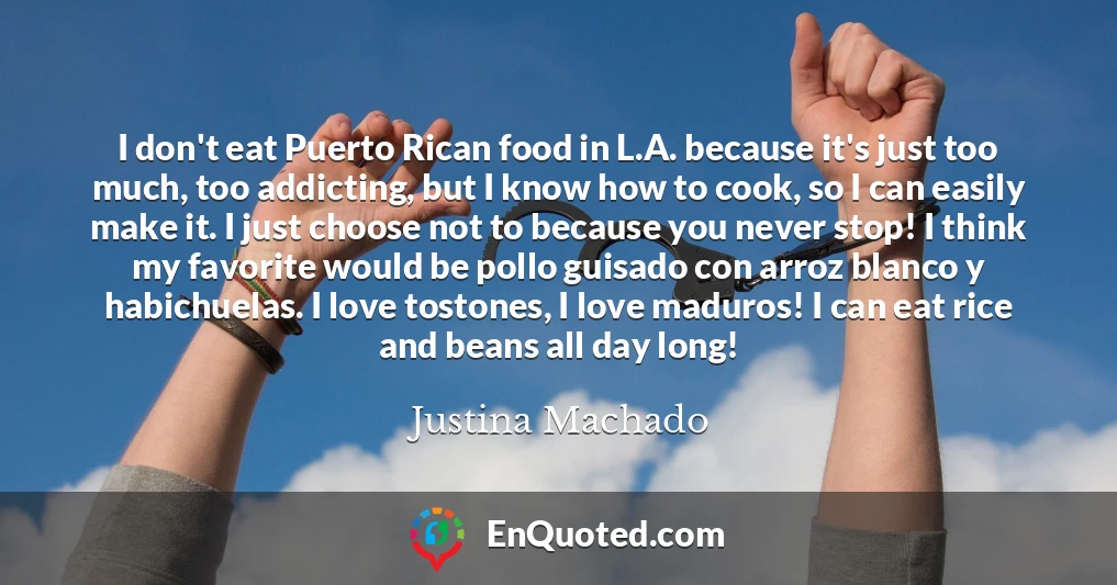 I don't eat Puerto Rican food in L.A. because it's just too much, too addicting, but I know how to cook, so I can easily make it. I just choose not to because you never stop! I think my favorite would be pollo guisado con arroz blanco y habichuelas. I love tostones, I love maduros! I can eat rice and beans all day long!