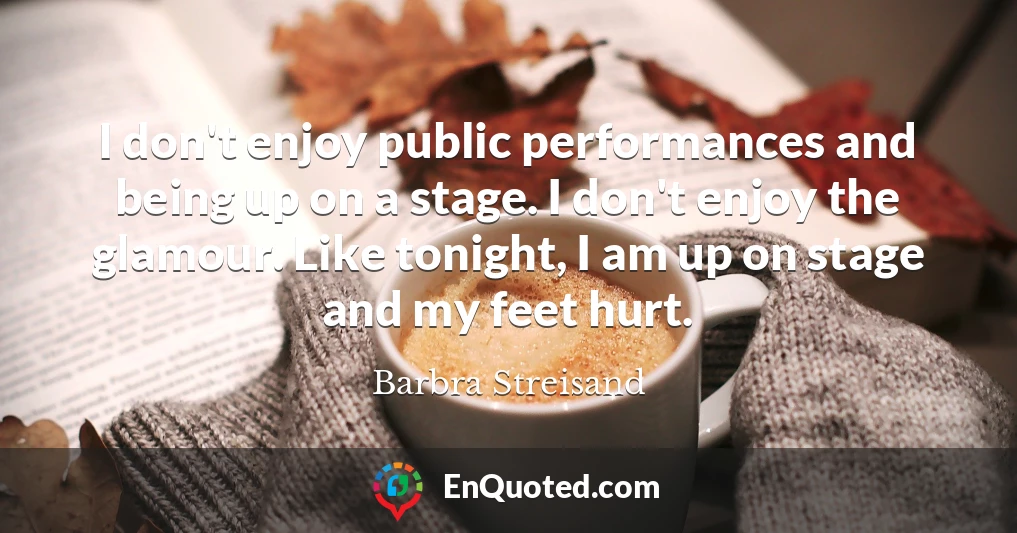 I don't enjoy public performances and being up on a stage. I don't enjoy the glamour. Like tonight, I am up on stage and my feet hurt.