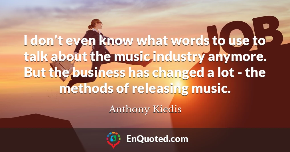 I don't even know what words to use to talk about the music industry anymore. But the business has changed a lot - the methods of releasing music.