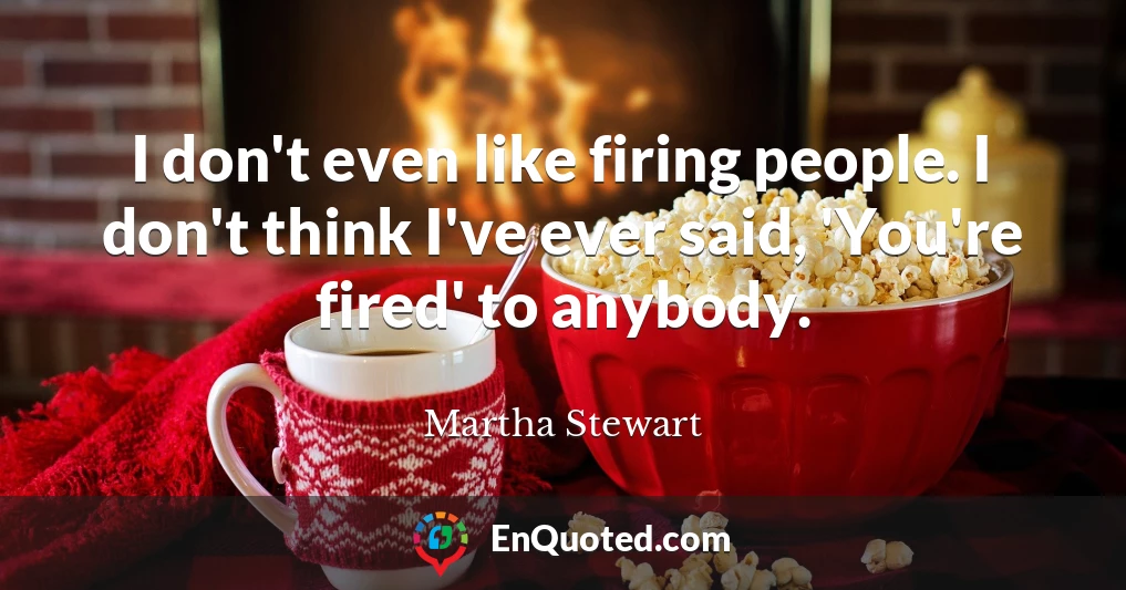 I don't even like firing people. I don't think I've ever said, 'You're fired' to anybody.