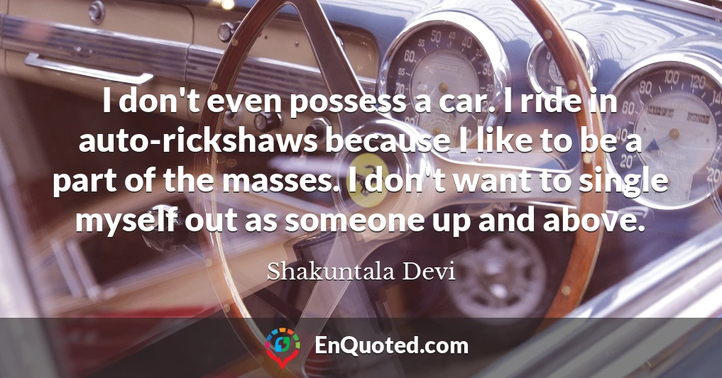 I don't even possess a car. I ride in auto-rickshaws because I like to be a part of the masses. I don't want to single myself out as someone up and above. I don't even possess a car. I ride in auto-rickshaws because I like to be a part of the masses. I don't want to single myself out as someone up and above.