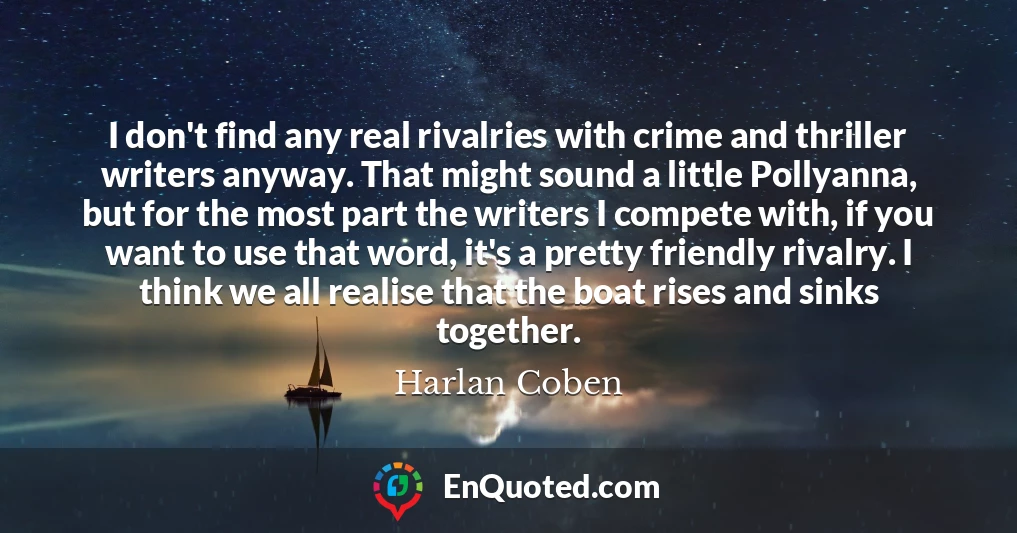 I don't find any real rivalries with crime and thriller writers anyway. That might sound a little Pollyanna, but for the most part the writers I compete with, if you want to use that word, it's a pretty friendly rivalry. I think we all realise that the boat rises and sinks together.