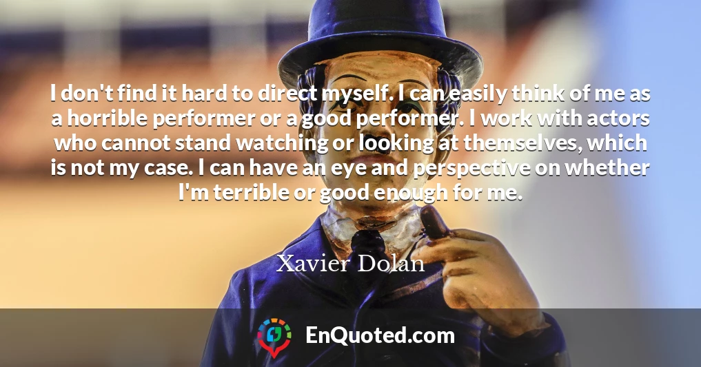 I don't find it hard to direct myself. I can easily think of me as a horrible performer or a good performer. I work with actors who cannot stand watching or looking at themselves, which is not my case. I can have an eye and perspective on whether I'm terrible or good enough for me.