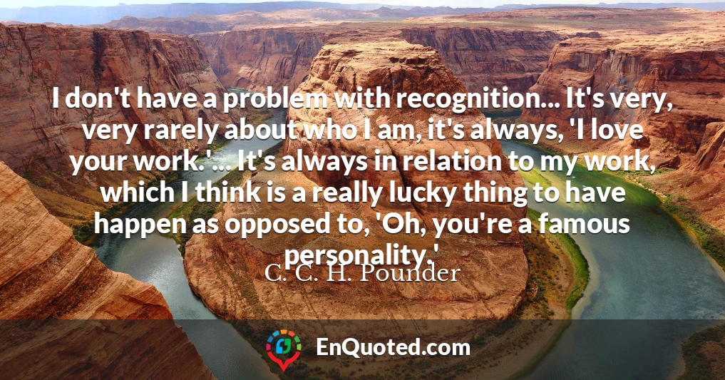 I don't have a problem with recognition... It's very, very rarely about who I am, it's always, 'I love your work.'... It's always in relation to my work, which I think is a really lucky thing to have happen as opposed to, 'Oh, you're a famous personality.'