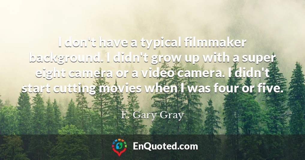 I don't have a typical filmmaker background. I didn't grow up with a super eight camera or a video camera. I didn't start cutting movies when I was four or five.