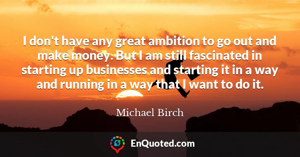 I don't have any great ambition to go out and make money. But I am still fascinated in starting up businesses and starting it in a way and running in a way that I want to do it.