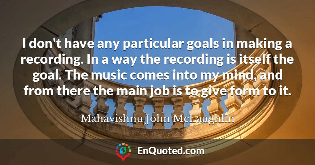 I don't have any particular goals in making a recording. In a way the recording is itself the goal. The music comes into my mind, and from there the main job is to give form to it.