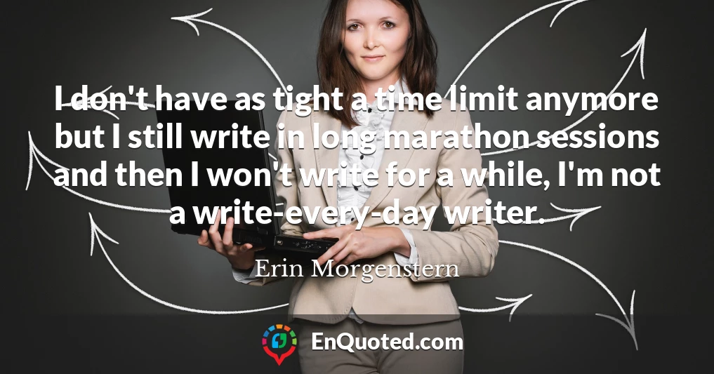 I don't have as tight a time limit anymore but I still write in long marathon sessions and then I won't write for a while, I'm not a write-every-day writer.