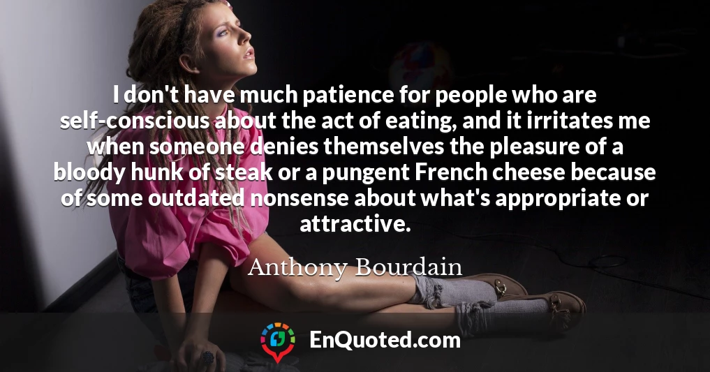 I don't have much patience for people who are self-conscious about the act of eating, and it irritates me when someone denies themselves the pleasure of a bloody hunk of steak or a pungent French cheese because of some outdated nonsense about what's appropriate or attractive.
