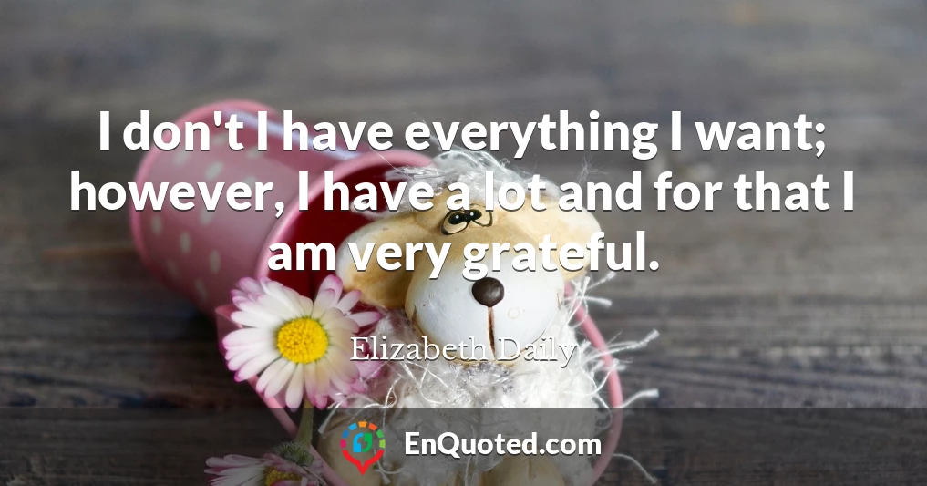 I don't I have everything I want; however, I have a lot and for that I am very grateful.