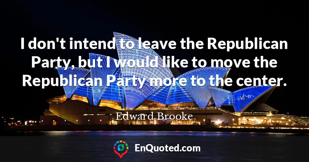 I don't intend to leave the Republican Party, but I would like to move the Republican Party more to the center.