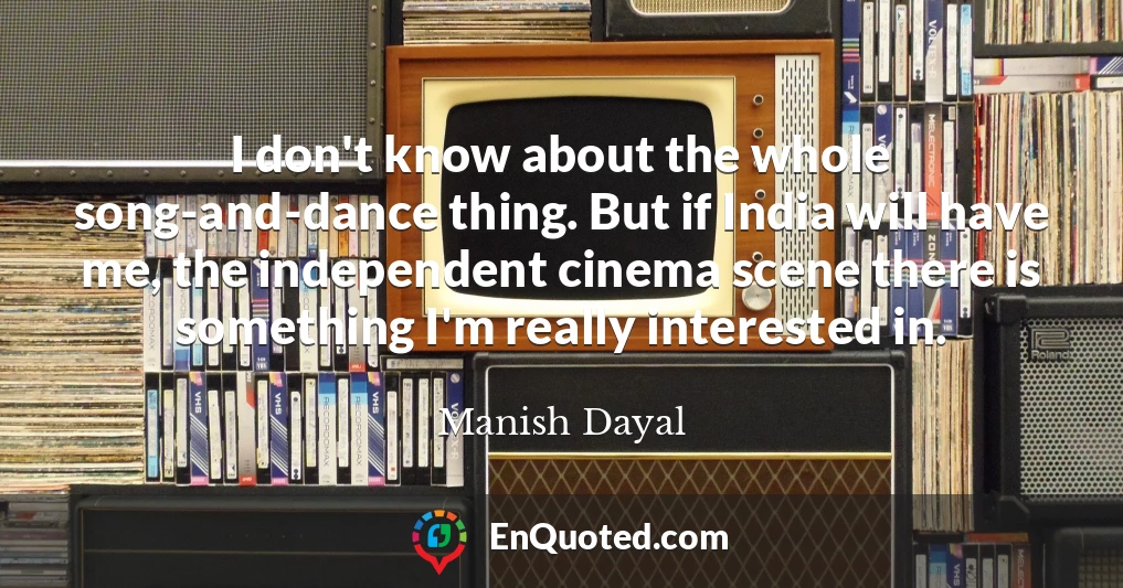 I don't know about the whole song-and-dance thing. But if India will have me, the independent cinema scene there is something I'm really interested in.