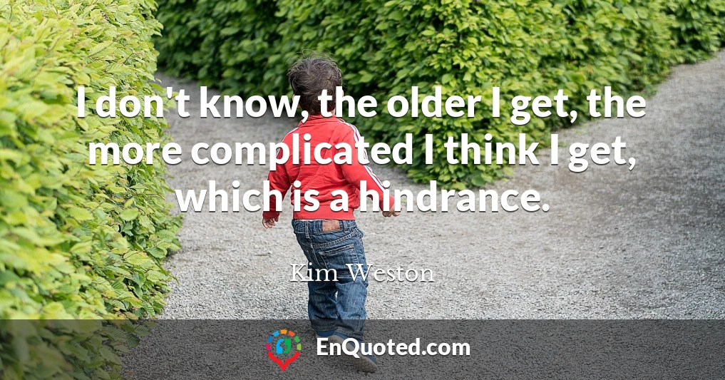 I don't know, the older I get, the more complicated I think I get, which is a hindrance.