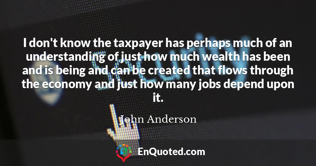 I don't know the taxpayer has perhaps much of an understanding of just how much wealth has been and is being and can be created that flows through the economy and just how many jobs depend upon it.