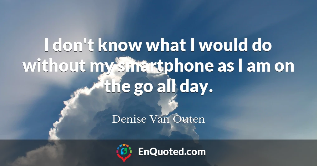 I don't know what I would do without my smartphone as I am on the go all day.