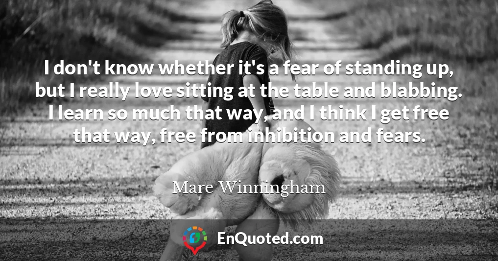 I don't know whether it's a fear of standing up, but I really love sitting at the table and blabbing. I learn so much that way, and I think I get free that way, free from inhibition and fears.