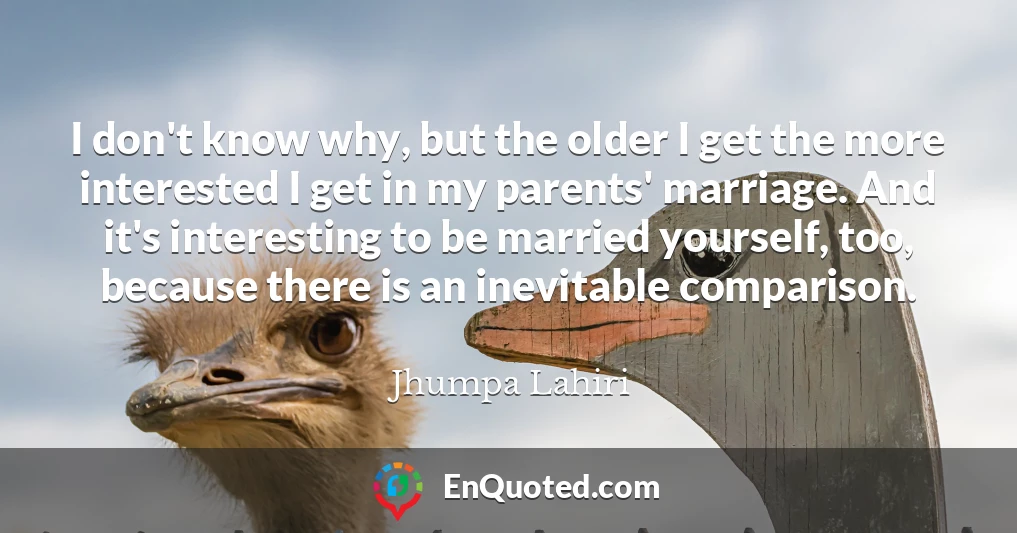 I don't know why, but the older I get the more interested I get in my parents' marriage. And it's interesting to be married yourself, too, because there is an inevitable comparison.