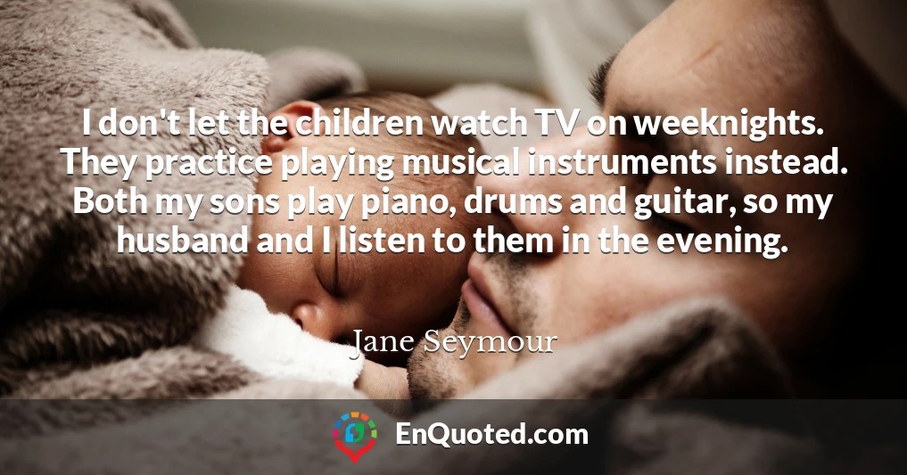 I don't let the children watch TV on weeknights. They practice playing musical instruments instead. Both my sons play piano, drums and guitar, so my husband and I listen to them in the evening.