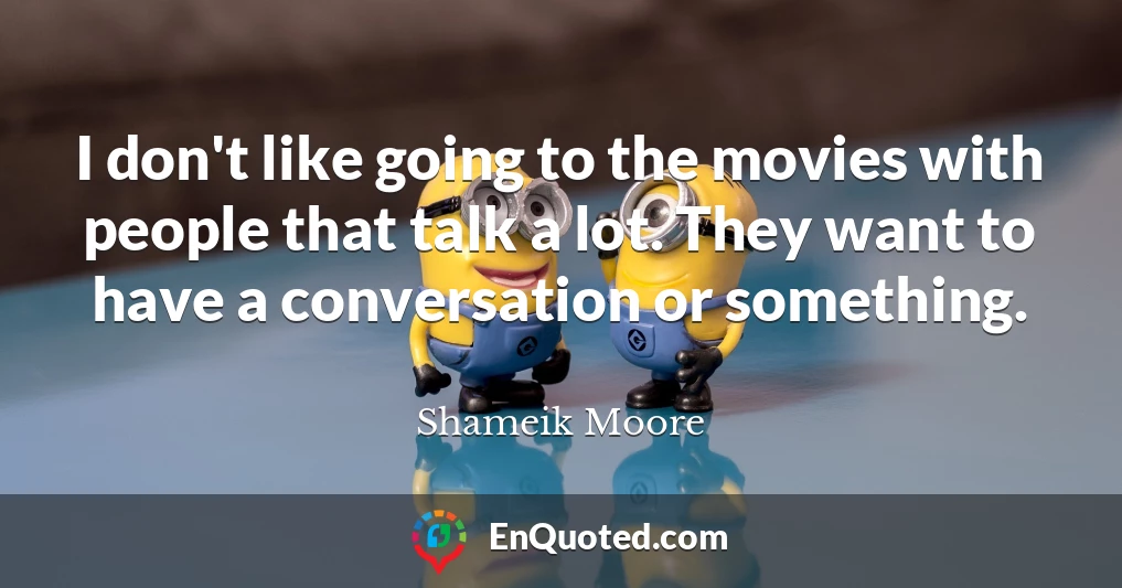 I don't like going to the movies with people that talk a lot. They want to have a conversation or something.