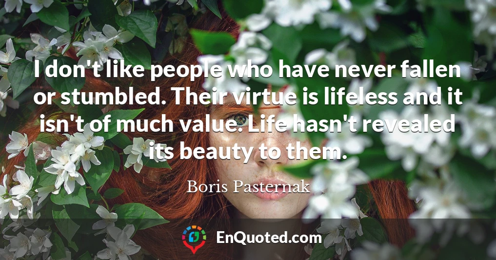 I don't like people who have never fallen or stumbled. Their virtue is lifeless and it isn't of much value. Life hasn't revealed its beauty to them.