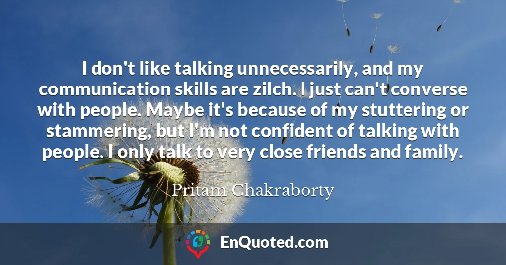 I don't like talking unnecessarily, and my communication skills are zilch. I just can't converse with people. Maybe it's because of my stuttering or stammering, but I'm not confident of talking with people. I only talk to very close friends and family.