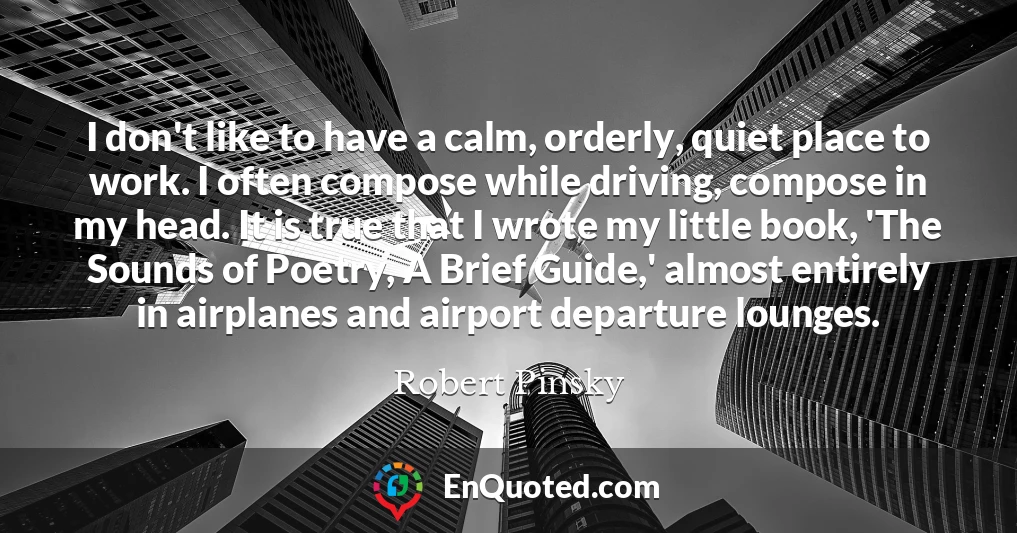 I don't like to have a calm, orderly, quiet place to work. I often compose while driving, compose in my head. It is true that I wrote my little book, 'The Sounds of Poetry, A Brief Guide,' almost entirely in airplanes and airport departure lounges. I don't like to have a calm, orderly, quiet place to work. I often compose while driving, compose in my head. It is true that I wrote my little book, 'The Sounds of Poetry, A Brief Guide,' almost entirely in airplanes and airport departure lounges.
