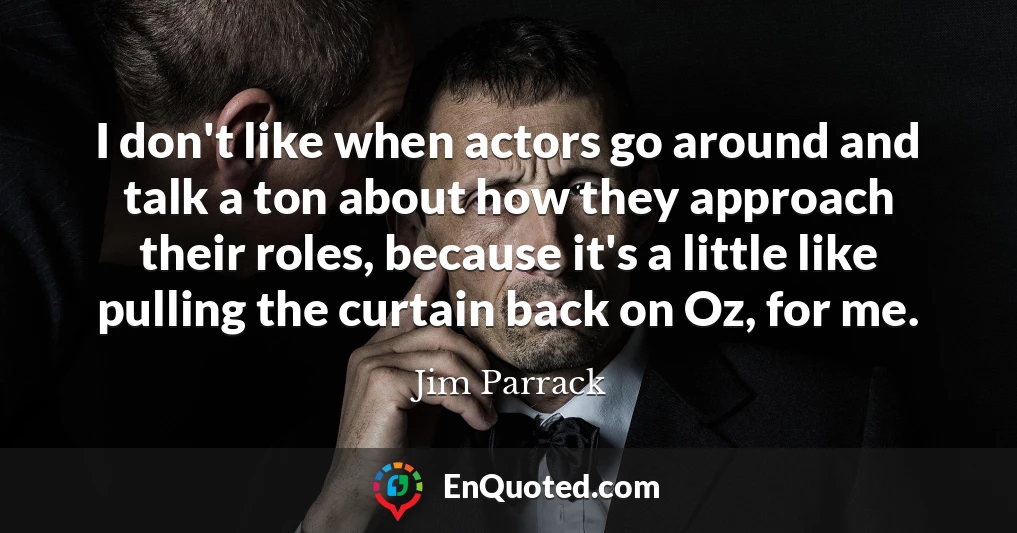 I don't like when actors go around and talk a ton about how they approach their roles, because it's a little like pulling the curtain back on Oz, for me.