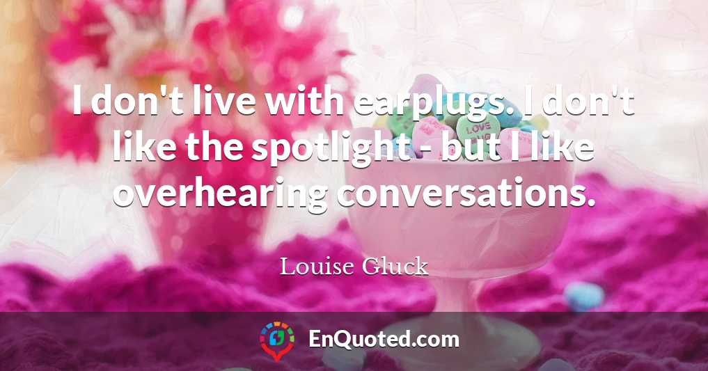 I don't live with earplugs. I don't like the spotlight - but I like overhearing conversations.