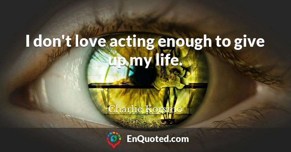 I don't love acting enough to give up my life.