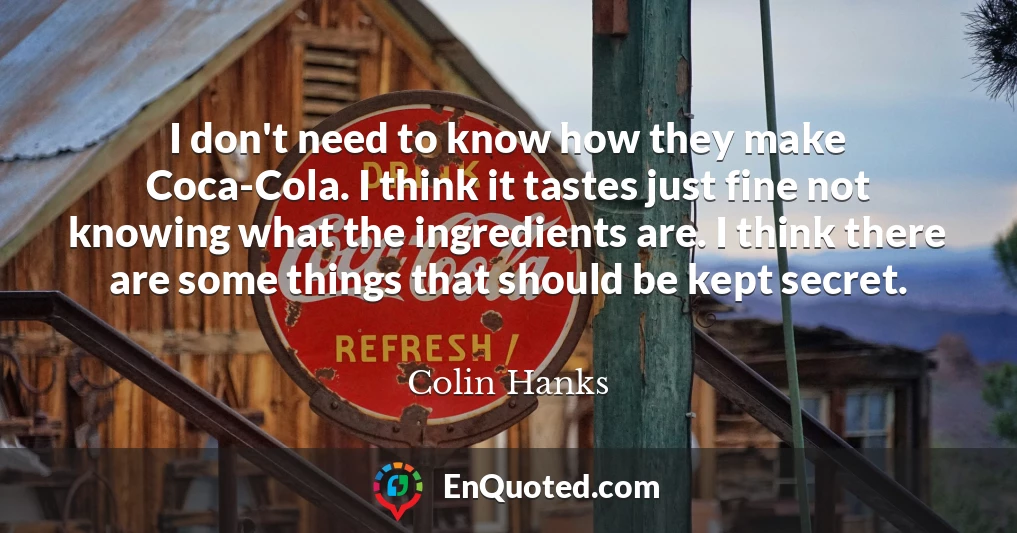 I don't need to know how they make Coca-Cola. I think it tastes just fine not knowing what the ingredients are. I think there are some things that should be kept secret.
