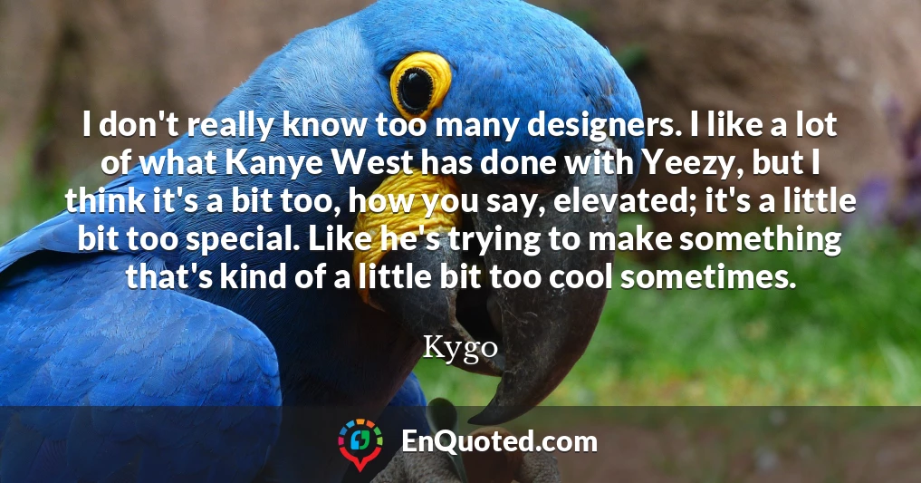 I don't really know too many designers. I like a lot of what Kanye West has done with Yeezy, but I think it's a bit too, how you say, elevated; it's a little bit too special. Like he's trying to make something that's kind of a little bit too cool sometimes. I don't really know too many designers. I like a lot of what Kanye West has done with Yeezy, but I think it's a bit too, how you say, elevated; it's a little bit too special. Like he's trying to make something that's kind of a little bit too cool sometimes.