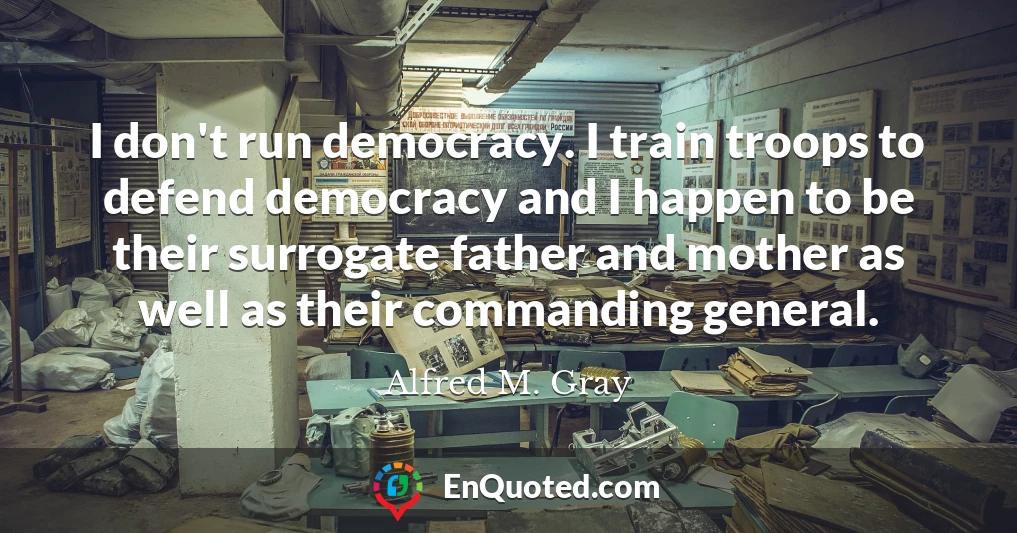 I don't run democracy. I train troops to defend democracy and I happen to be their surrogate father and mother as well as their commanding general.