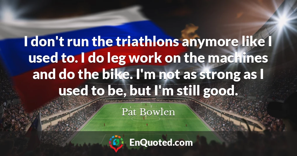 I don't run the triathlons anymore like I used to. I do leg work on the machines and do the bike. I'm not as strong as I used to be, but I'm still good.