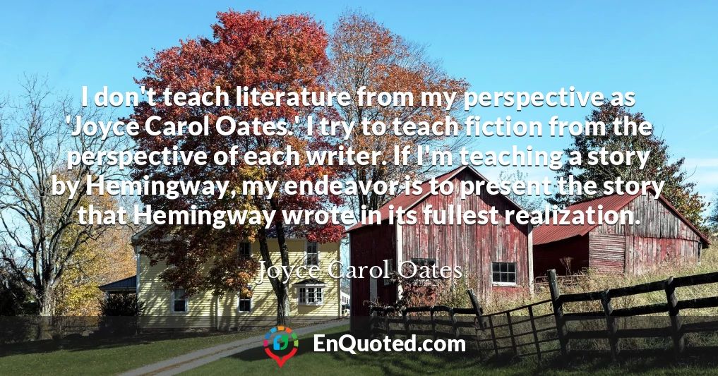 I don't teach literature from my perspective as 'Joyce Carol Oates.' I try to teach fiction from the perspective of each writer. If I'm teaching a story by Hemingway, my endeavor is to present the story that Hemingway wrote in its fullest realization.