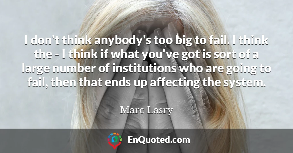 I don't think anybody's too big to fail. I think the - I think if what you've got is sort of a large number of institutions who are going to fail, then that ends up affecting the system.