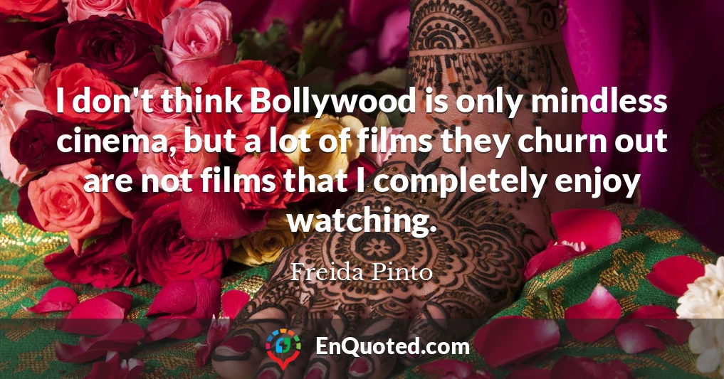I don't think Bollywood is only mindless cinema, but a lot of films they churn out are not films that I completely enjoy watching.