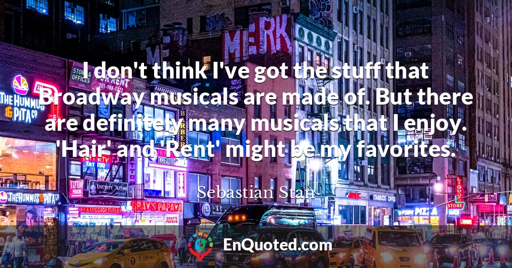I don't think I've got the stuff that Broadway musicals are made of. But there are definitely many musicals that I enjoy. 'Hair' and 'Rent' might be my favorites.