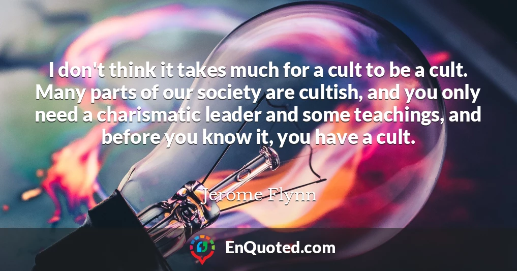I don't think it takes much for a cult to be a cult. Many parts of our society are cultish, and you only need a charismatic leader and some teachings, and before you know it, you have a cult.