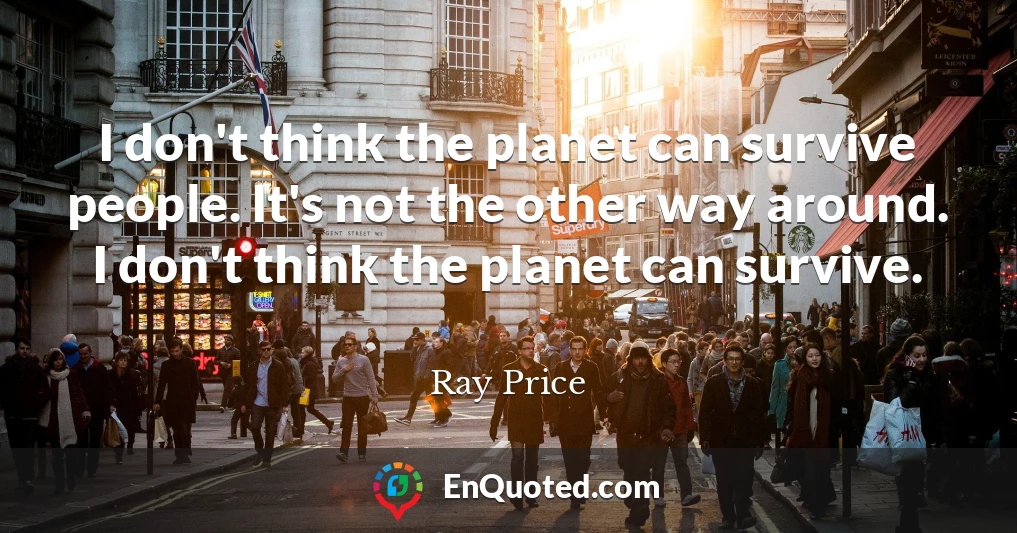 I don't think the planet can survive people. It's not the other way around. I don't think the planet can survive.