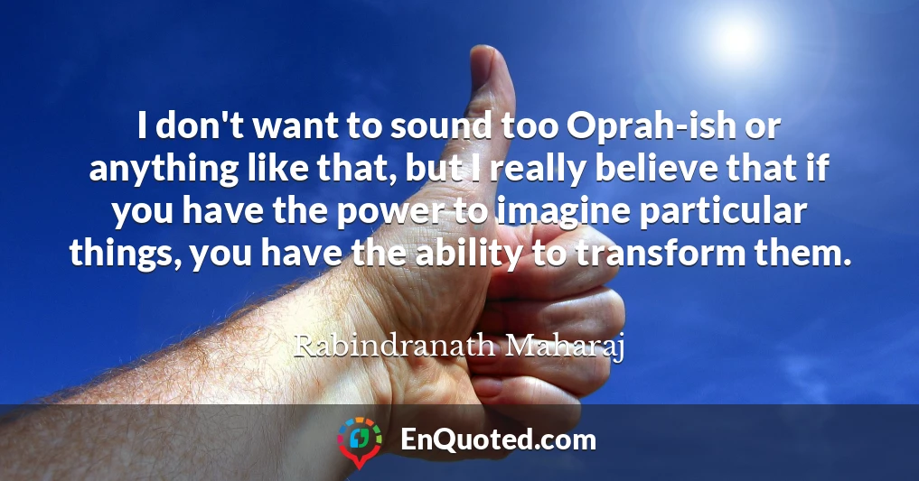 I don't want to sound too Oprah-ish or anything like that, but I really believe that if you have the power to imagine particular things, you have the ability to transform them.
