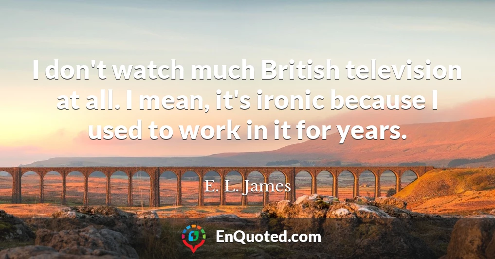 I don't watch much British television at all. I mean, it's ironic because I used to work in it for years.