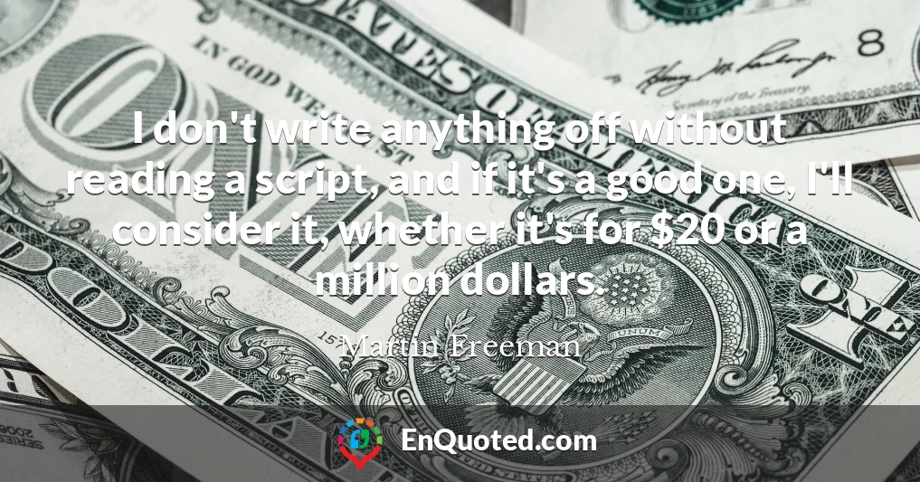 I don't write anything off without reading a script, and if it's a good one, I'll consider it, whether it's for $20 or a million dollars. I don't write anything off without reading a script, and if it's a good one, I'll consider it, whether it's for $20 or a million dollars.