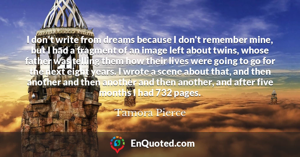 I don't write from dreams because I don't remember mine, but I had a fragment of an image left about twins, whose father was telling them how their lives were going to go for the next eight years. I wrote a scene about that, and then another and then another and then another, and after five months I had 732 pages.