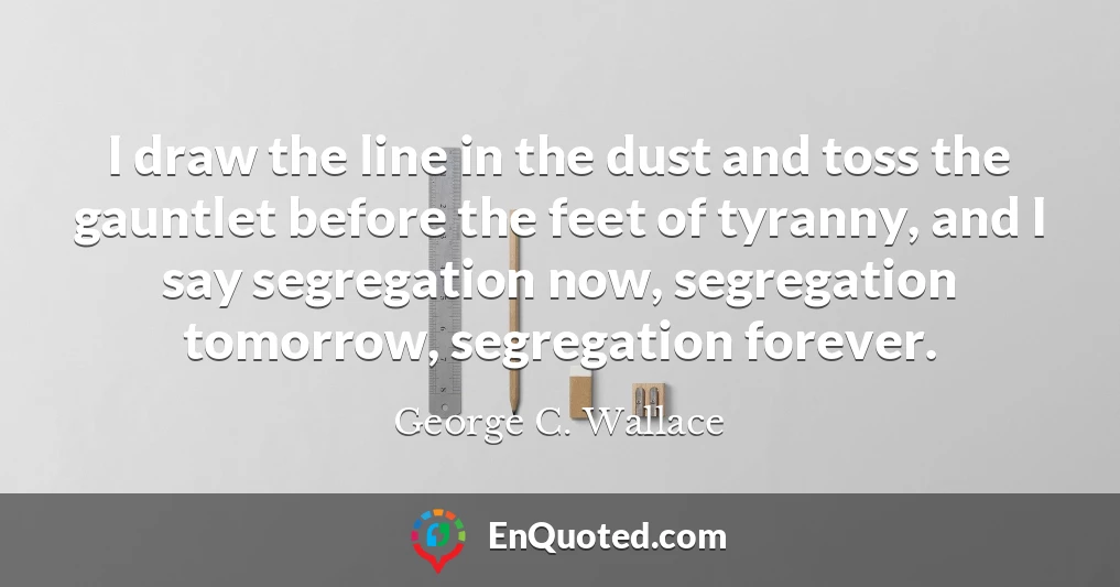 I draw the line in the dust and toss the gauntlet before the feet of tyranny, and I say segregation now, segregation tomorrow, segregation forever.