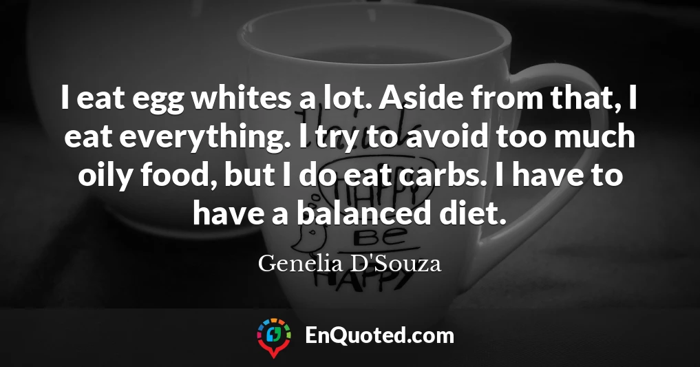 I eat egg whites a lot. Aside from that, I eat everything. I try to avoid too much oily food, but I do eat carbs. I have to have a balanced diet.