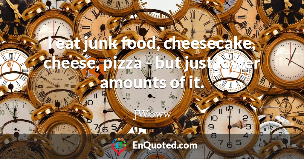 I eat junk food, cheesecake, cheese, pizza - but just lower amounts of it.