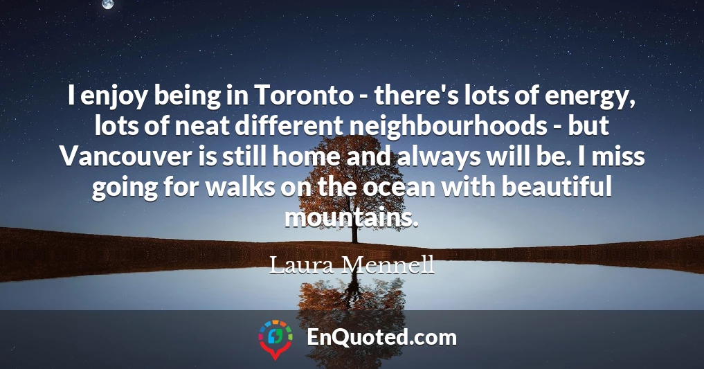 I enjoy being in Toronto - there's lots of energy, lots of neat different neighbourhoods - but Vancouver is still home and always will be. I miss going for walks on the ocean with beautiful mountains.